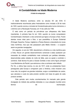 “História da Contabilidade: da Antiguidade aos nossos dias”
Irene Parreira Laura Matos Margarida Pereira Raquel Coelho
Pág. |
15
A Contabilidade na Idade Moderna
A idade da estagnação
A Idade Moderna aconteceu entre os séculos XV até XVIII. É
tradicionalmente reconhecida pelos historiadores como iniciada a 29 de maio
de 1453, quando ocorreu a tomada de Constantinopla pelos turcos otomanos, e
o término com a Revolução Francesa, em 14 de Julho de 1789.
É visto como um período da pré-ciência que ultrapassou três fases
importantes. A primeira fase foi em 1453, quando os turcos conquistaram
Constantinopla e fecharam a rota comercial que ligava a Europa à Ásia. Foram
abertas novas rotas para a Ásia, o que possibilitou à Europa Ocidental
(Portugal, Espanha, França, Inglaterra e Países Baixos) a descoberta de novas
rotas marítimas, mas que não passassem pelo Médio Oriente – e surgiram
assim as grandes navegações.
Em seguida, no ano de 1492, descobriram a América e a rota marítima para
a Índia. Houve um grande desenvolvimento comercial e estes acabaram por
necessitar do método contabilístico mais conhecido por partidas dobradas,
desenvolvidas pelas cidades do norte de Itália, para os ajudar a controlar o
comércio. Está técnica foi para a Escola Contista e teve como figura principal
Luca Bartolomeu de Pacioli, que estruturou e deu a conhecer este método.
Por fim, a última fase ocorreu no ano de 1517, onde os protestantes foram
perseguidos pela Europa e emigraram para a América, onde iniciaram uma
nova vida. Ao surgirem as grandes indústrias, surge a contabilidade de custos,
que calculava o custo de cada produto vendido com base do gasto de cada
produto vendido.
Este período sem muitos acontecimentos foi marcado pela grande
divulgação do método das partidas dobradas e a sua adopção mundial como
técnica de escrituração.
 