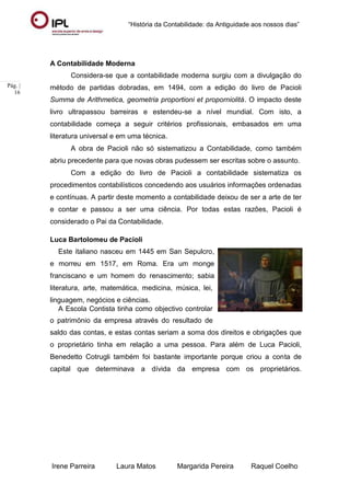 “História da Contabilidade: da Antiguidade aos nossos dias”
Irene Parreira Laura Matos Margarida Pereira Raquel Coelho
Pág. |
16
A Contabilidade Moderna
Considera-se que a contabilidade moderna surgiu com a divulgação do
método de partidas dobradas, em 1494, com a edição do livro de Pacioli
Summa de Arithmetica, geometria proportioni et proporniolitá. O impacto deste
livro ultrapassou barreiras e estendeu-se a nível mundial. Com isto, a
contabilidade começa a seguir critérios profissionais, embasados em uma
literatura universal e em uma técnica.
A obra de Pacioli não só sistematizou a Contabilidade, como também
abriu precedente para que novas obras pudessem ser escritas sobre o assunto.
Com a edição do livro de Pacioli a contabilidade sistematiza os
procedimentos contabilísticos concedendo aos usuários informações ordenadas
e contínuas. A partir deste momento a contabilidade deixou de ser a arte de ter
e contar e passou a ser uma ciência. Por todas estas razões, Pacioli é
considerado o Pai da Contabilidade.
Luca Bartolomeu de Pacioli
Este italiano nasceu em 1445 em San Sepulcro,
e morreu em 1517, em Roma. Era um monge
franciscano e um homem do renascimento; sabia
literatura, arte, matemática, medicina, música, lei,
linguagem, negócios e ciências.
A Escola Contista tinha como objectivo controlar
o património da empresa através do resultado de
Figura 9: Luca Pacioli
saldo das contas, e estas contas seriam a soma dos direitos e obrigações que
o proprietário tinha em relação a uma pessoa. Para além de Luca Pacioli,
Benedetto Cotrugli também foi bastante importante porque criou a conta de
capital que determinava a dívida da empresa com os proprietários.
 