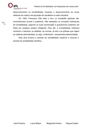 “História da Contabilidade: da Antiguidade aos nossos dias”
Irene Parreira Laura Matos Margarida Pereira Raquel Coelho
Pág. |
18
desenvolvimento na Contabilidade, forçando o desenvolvimento de novos
sistemas de custos e de apuração de resultados no setor industrial
Em 1840, Francesco Villa edita o livro La contabilità applicata alle
amministrazioni private e pubbliche. Villa extrapolou os conceitos tradicionais
de Contabilidade, segundo os quais escrituração e guarda-livros poderiam ser
feitas por qualquer pessoa inteligente. Para ele, a Contabilidade implicava
conhecer a natureza, os detalhes, as normas, as leis e as práticas que regem
as matérias administradas, ou seja, o Património - pensamento patrimonialista.
Esta obra encerra o período da contabilidade moderna e inicia-se o
período da contabilidade científica.
 
