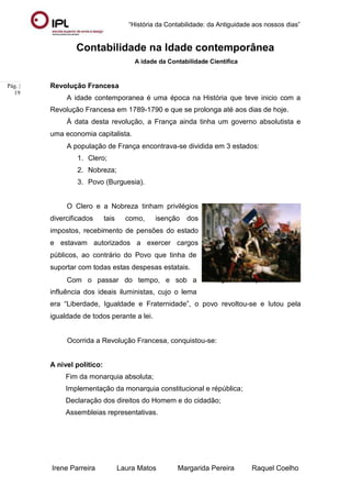 “História da Contabilidade: da Antiguidade aos nossos dias”
Irene Parreira Laura Matos Margarida Pereira Raquel Coelho
Pág. |
19
Contabilidade na Idade contemporânea
A idade da Contabilidade Cientifica
Revolução Francesa
A idade contemporanea é uma época na História que teve inicio com a
Revolução Francesa em 1789-1790 e que se prolonga até aos dias de hoje.
À data desta revolução, a França ainda tinha um governo absolutista e
uma economia capitalista.
A população de França encontrava-se dividida em 3 estados:
1. Clero;
2. Nobreza;
3. Povo (Burguesia).
O Clero e a Nobreza tinham privilégios
divercificados tais como, isenção dos
impostos, recebimento de pensões do estado
e estavam autorizados a exercer cargos
públicos, ao contrário do Povo que tinha de
suportar com todas estas despesas estatais.
Com o passar do tempo, e sob a
influência dos ideais iluministas, cujo o lema
Figura 12: revolução Francesa
era “Liberdade, Igualdade e Fraternidade”, o povo revoltou-se e lutou pela
igualdade de todos perante a lei.
Ocorrida a Revolução Francesa, conquistou-se:
A nivel politico:
Fim da monarquia absoluta;
Implementação da monarquia constitucional e répública;
Declaração dos direitos do Homem e do cidadão;
Assembleias representativas.
 
