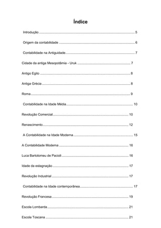 Índice
Introdução .......................................................................................................... 5
Origem da contabilidade .................................................................................... 6
Contabilidade na Antiguidade............................................................................. 7
Cidade da antiga Mesopotâmia - Uruk ........................................................... 7
Antigo Egito .................................................................................................... 8
Antiga Grécia.................................................................................................. 8
Roma .............................................................................................................. 9
Contabilidade na Idade Média.......................................................................... 10
Revolução Comercial.................................................................................... 10
Renascimento............................................................................................... 12
A Contabilidade na Idade Moderna.................................................................. 15
A Contabilidade Moderna ............................................................................. 16
Luca Bartolomeu de Pacioli .......................................................................... 16
Idade da estagnação .................................................................................... 17
Revolução Industrial ..................................................................................... 17
Contabilidade na Idade contemporânea........................................................... 17
Revolução Francesa..................................................................................... 19
Escola Lombarda.......................................................................................... 21
Escola Toscana ............................................................................................ 21
 