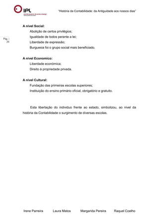 “História da Contabilidade: da Antiguidade aos nossos dias”
Irene Parreira Laura Matos Margarida Pereira Raquel Coelho
Pág. |
20
A nível Social:
Abolição de certos privilégios;
Igualdade de todos perante a lei;
Liberdade de expressão;
Burguesia foi o grupo social mais beneficiado.
A nível Economico:
Liberdade económica;
Direito à propriedade privada.
A nível Cultural:
Fundação das primeiras escolas superiores;
Instituição do ensino primário oficial, obrigatório e gratuito.
Esta libertação do individuo frente ao estado, simbolizou, ao nivel da
história da Contabilidade o surgimento de diversas escolas.
 