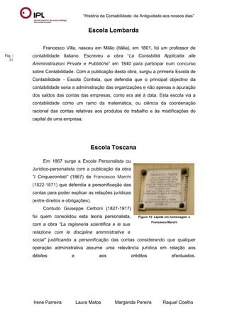“História da Contabilidade: da Antiguidade aos nossos dias”
Irene Parreira Laura Matos Margarida Pereira Raquel Coelho
Pág. |
21
Escola Lombarda
Francesco Villa, nasceu em Milão (Itália), em 1801, foi um professor de
contabilidade Italiano. Escreveu a obra “La Contabilità Applicatta alle
Amministrazioni Private e Pubbliche” em 1840 para participar num concurso
sobre Contabilidade. Com a publicação desta obra, surgiu a primeira Escola de
Contabilidade - Escola Contista, que defendia que o principal objectivo da
contabilidade seria a administração das organizações e não apenas a apuração
dos saldos das contas das empresas, como era até à data. Esta escola via a
contabilidade como um ramo da matemática, ou ciência da coordenação
racional das contas relativas aos produtos do trabalho e às modificações do
capital de uma empresa.
Escola Toscana
Em 1867 surge a Escola Personalista ou
Jurídico-personalista com a publicação da obra
“I Cinquecontisti” (1867) de Francesco Marchi
(1822-1871) que defendia a personificação das
contas para poder explicar as relações jurídicas
(entre direitos e obrigações).
Contudo Giuseppe Cerboni (1827-1917)
foi quem consolidou esta teoria personalista,
com a obra “La ragioneria scientifica e le sue
relazione com le discipline ammnistrative e
Figura 13: Lápide em homenagem a
Francesco Marchi
social” justificando a personificação das contas considerando que qualquer
operação administrativa assume uma relevância jurídica em relação aos
débitos e aos créditos efectuados.
 