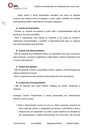 “História da Contabilidade: da Antiguidade aos nossos dias”
Irene Parreira Laura Matos Margarida Pereira Raquel Coelho
Pág. |
22
Assim sendo a teoria personalista considera que entre as relações
jurídicas que existem entra as pessoas a quem estão confiadas as funções
administrativas podem classificar-se em quatro categorias:
A. Contas do proprietário:
- Pessoa, ou conjunto de pessoas a quem cabe a responsabilidade total da
empresa e dos seus resultados;
- Este é responsável pelo Capital da empresa e por todas as contas e
respectivas movimentações, e também é responsável pelo lucro ou prejuízo
que cada transacção pode acarretar;
B. Contas dos administradores:
- São as pessoas que receberam ordens do proprietário para gerir a empresa,
para conservar, aumentar o património e obter deste o máximo rendimento com
o menor custo possível.
C. Contas dos agentes:
- São as pessoas a quem o proprietário confia a guarda e movimentação dos
valores materiais da mesma.
- São os responsáveis pela guarda e preservação dos bens da empresa;
D. Contas dos Correspondentes:
- São as pessoas com quem existem relações de crédito: devedores e
credores.
Giuseppe Cerboni fundamentou a teoria personalista em determinados
axiomas, entre os quais:
1.Toda a administração consta de uma ou várias empresas (conjunto de
bens materiais, direitos e obrigações que formam o patrimônio) e toda a
empresa tem um proprietário ou chefe a quem pertence em absoluto ou
por representação a matéria administrável. Por outro lado, não se pode
 