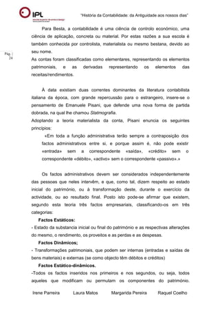 “História da Contabilidade: da Antiguidade aos nossos dias”
Irene Parreira Laura Matos Margarida Pereira Raquel Coelho
Pág. |
24
Para Besta, a contabilidade é uma ciência de controlo económico, uma
ciência de aplicação, concreta ou material. Por estas razões a sua escola é
também conhecida por controlista, materialista ou mesmo bestana, devido ao
seu nome.
As contas foram classificadas como elementares, representando os elementos
patrimoniais, e as derivadas representando os elementos das
receitas/rendimentos.
À data existiam duas correntes dominantes da literatura contabilista
italiana da época, com grande repercussão para o estrangeiro, insere-se o
pensamento de Emanuele Pisani, que defende uma nova forma de partida
dobrada, na qual lhe chamou Statmografia.
Adoptando a teoria materialista da conta, Pisani enuncia os seguintes
princípios:
«Em toda a função administrativa terão sempre a contraposição dos
factos administrativos entre si, e porque assim é, não pode existir
«entrada» sem a correspondente «saída», «crédito» sem o
correspondente «débito», «activo» sem o correspondente «passivo».»
Os factos administrativos devem ser considerados independentemente
das pessoas que neles intervêm, e que, como tal, dizem respeito ao estado
inicial do património, ou à transformação deste, durante o exercício da
actividade, ou ao resultado final. Posto isto pode-se afirmar que existem,
segundo esta teoria três factos empresariais, classificando-os em três
categorias:
Factos Estáticos:
- Estado da substancia inicial ou final do património e as respectivas alterações
do mesmo, o rendimento, os proveitos e as perdas e as despesas.
Factos Dinâmicos;
- Transformações patrimoniais, que podem ser internas (entradas e saídas de
bens materiais) e externas (se como objecto têm débitos e créditos)
Factos Estático-dinâmicos.
-Todos os factos inseridos nos primeiros e nos segundos, ou seja, todos
aqueles que modificam ou permutam os componentes do património.
 