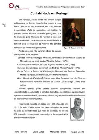 “História da Contabilidade: da Antiguidade aos nossos dias”
Irene Parreira Laura Matos Margarida Pereira Raquel Coelho
Pág. |
26
Contabilidade em Portugal
Em Portugal, à data ainda não tinham surgido
publicações ou teorias importantes quanto a este
tema. Contudo no século anterior, em 1759, criou-se
a conhecida «Aula do comércio», em Lisboa, na
primeira escola técnica comercial portuguesa, que
foi instituída pelo Marquês de Pombal, e que com
certeza contribuiu para o estudo da contabilidade, e
também para a utilização do método das partidas
dobradas de forma mais generalista.
Ainda no século XIV surgiram obras de autores
portugueses entre as quais:
Figura 15: Marquês de Pombal
Estudos sobre Escrituração Mercantil por Partidas Dobradas em Matéria de
Mercadorias, de José Maria d’Almeida Outeiro (1875);
Contabilidade Comercial, de José Augusto Pereira Nunes (1893);
Curso de Contabilidade Comercial, de Rodrigo Afonso Pequito (1875);
Curso Teórico e Prático de Escrituração Mercantil por Partidas Dobradas,
Mistas e Simples, de Francisco José Monteiro (1889);
Novo Método de Partidas Dobradas, para Uso Daqueles que não Tiverem
Frequentado a Aula de Comércio, de Manuel Luís da Viega (1803), entre
outros.
Mesmo quando parte destes autores portugueses falavam em
«contabilidade, escrituração e partidas dobradas», na realidade apresentavam
apenas as noções de cálculo comercial e as regras partidas dobradas faziam-
se acompanhar de monografias.
Ricardo Sá, nascido em lisboa em 1844 e falecido em
1912, foi sem dúvida, umas das personalidades nacionais
na área da contabilidade que mais se destacou no século
XX, podendo comprovar-se pelos artigo e livros publicados
entre outras realizações.
Figura 16: Ricardo Sá
 