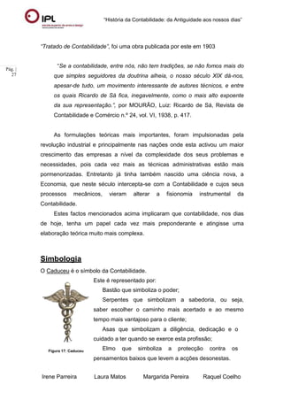 “História da Contabilidade: da Antiguidade aos nossos dias”
Irene Parreira Laura Matos Margarida Pereira Raquel Coelho
Pág. |
27
“Tratado de Contabilidade”, foi uma obra publicada por este em 1903
“Se a contabilidade, entre nós, não tem tradições, se não fomos mais do
que simples seguidores da doutrina alheia, o nosso século XIX dá-nos,
apesar-de tudo, um movimento interessante de autores técnicos, e entre
os quais Ricardo de Sá fica, inegavelmente, como o mais alto expoente
da sua representação.”, por MOURÃO, Luiz: Ricardo de Sá, Revista de
Contabilidade e Comércio n.º 24, vol. VI, 1938, p. 417.
As formulações teóricas mais importantes, foram impulsionadas pela
revolução industrial e principalmente nas nações onde esta activou um maior
crescimento das empresas a nível da complexidade dos seus problemas e
necessidades, pois cada vez mais as técnicas administrativas estão mais
pormenorizadas. Entretanto já tinha também nascido uma ciência nova, a
Economia, que neste século intercepta-se com a Contabilidade e cujos seus
processos mecânicos, vieram alterar a fisionomia instrumental da
Contabilidade.
Estes factos mencionados acima implicaram que contabilidade, nos dias
de hoje, tenha um papel cada vez mais preponderante e atingisse uma
elaboração teórica muito mais complexa.
Simbologia
O Caduceu é o símbolo da Contabilidade.
Este é representado por:
Bastão que simboliza o poder;
Serpentes que simbolizam a sabedoria, ou seja,
saber escolher o caminho mais acertado e ao mesmo
tempo mais vantajoso para o cliente;
Asas que simbolizam a diligência, dedicação e o
cuidado a ter quando se exerce esta profissão;
Figura 17: Caduceu
Elmo que simboliza a protecção contra os
pensamentos baixos que levem a acções desonestas.
 