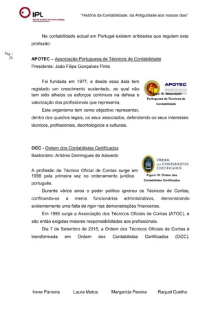 “História da Contabilidade: da Antiguidade aos nossos dias”
Irene Parreira Laura Matos Margarida Pereira Raquel Coelho
Pág. |
28
Na contabilidade actual em Portugal existem entidades que regulam esta
profissão:
APOTEC – Associação Portuguesa de Técnicos de Contabilidade
Presidente: João Filipe Gonçalves Pinto
Foi fundada em 1977, e desde essa data tem
registado um crescimento sustentado, ao qual não
tem sido alheios os esforços contínuos na defesa e
valorização dos profissionais que representa.
Este organismo tem como objectivo representar,
Figura 18: Associação
Portuguesa de Técnicos de
Contabilidade
dentro dos quadros legais, os seus associados, defendendo os seus interesses
técnicos, profissionais, deontológicos e culturais.
OCC - Ordem dos Contabilistas Certificados
Bastonário: António Domingues de Azevedo
A profissão de Técnico Oficial de Contas surge em
1958 pela primeira vez no ordenamento jurídico
português.
Figura 19: Ordem dos
Contabilistas Certificados
Durante vários anos o poder político ignorou os Técnicos de Contas,
confinando-os a meros funcionários administrativos, demonstrando
evidentemente uma falta de rigor nas demonstrações financeiras.
Em 1995 surge a Associação dos Técnicos Oficiais de Contas (ATOC), e
são então exigidas maiores responsabilidades aos profissionais.
Dia 7 de Setembro de 2015, a Ordem dos Técnicos Oficiais de Contas é
transformada em Ordem dos Contabilistas Certificados (OCC).
 