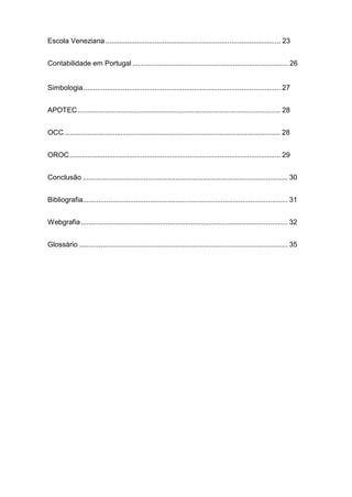 Escola Veneziana......................................................................................... 23
Contabilidade em Portugal ............................................................................... 26
Simbologia.................................................................................................... 27
APOTEC....................................................................................................... 28
OCC.............................................................................................................. 28
OROC........................................................................................................... 29
Conclusão ........................................................................................................ 30
Bibliografia........................................................................................................ 31
Webgrafia......................................................................................................... 32
Glossário .......................................................................................................... 35
 