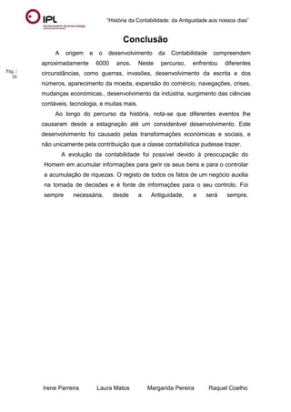 “História da Contabilidade: da Antiguidade aos nossos dias”
Irene Parreira Laura Matos Margarida Pereira Raquel Coelho
Pág. |
30
Conclusão
A origem e o desenvolvimento da Contabilidade compreendem
aproximadamente 6000 anos. Neste percurso, enfrentou diferentes
circunstâncias, como guerras, invasões, desenvolvimento da escrita e dos
números, aparecimento da moeda, expansão do comércio, navegações, crises,
mudanças económicas., desenvolvimento da indústria, surgimento das ciências
contáveis, tecnologia, e muitas mais.
Ao longo do percurso da história, nota-se que diferentes eventos lhe
causaram desde a estagnação até um considerável desenvolvimento. Este
desenvolvimento foi causado pelas transformações económicas e sociais, e
não unicamente pela contribuição que a classe contabilística pudesse trazer.
A evolução da contabilidade foi possível devido à preocupação do
Homem em acumular informações para gerir os seus bens e para o controlar
a acumulação de riquezas. O registo de todos os fatos de um negócio auxilia
na tomada de decisões e é fonte de informações para o seu controlo. Foi
sempre necessária, desde a Antiguidade, e será sempre.
 