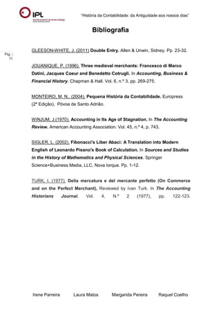 “História da Contabilidade: da Antiguidade aos nossos dias”
Irene Parreira Laura Matos Margarida Pereira Raquel Coelho
Pág. |
31
Bibliografia
GLEESON-WHITE, J. (2011) Double Entry. Allen & Unwin, Sidney. Pp. 23-32.
JOUANIQUE, P. (1996). Three medieval merchants: Francesco di Marco
Datini, Jacques Coeur and Benedetto Cotrugli. In Accounting, Business &
Financial History. Chapman & Hall. Vol. 6, n.º 3, pp. 269-275.
MONTEIRO, M. N.. (2004). Pequena História da Contabilidade. Europress
(2ª Edição), Póvoa de Santo Adrião.
WINJUM, J.(1970). Accounting in Its Age of Stagnation. In The Accounting
Review. American Accounting Association. Vol. 45, n.º 4, p. 743.
SIGLER, L. (2002). Fibonacci's Liber Abaci: A Translation into Modern
English of Leonardo Pisano's Book of Calculation. In Sources and Studies
in the History of Mathematics and Physical Sciences. Springer
Science+Business Media, LLC, Nova Iorque. Pp. 1-12.
TURK, I. (1977). Delia mercatura e del mercante perfetto (On Commerce
and on the Perfect Merchant), Reviewed by Ivan Turk. In The Accounting
Historians Journal. Vol. 4, N.º 2 (1977), pp. 122-123.
 