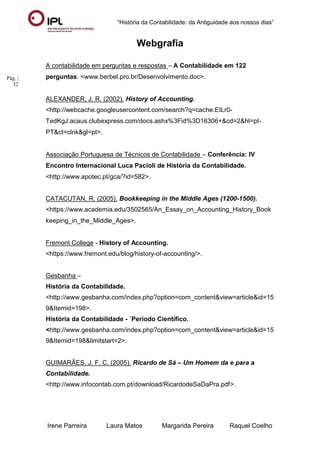 “História da Contabilidade: da Antiguidade aos nossos dias”
Irene Parreira Laura Matos Margarida Pereira Raquel Coelho
Pág. |
32
Webgrafia
A contabilidade em perguntas e respostas – A Contabilidade em 122
perguntas. <www.berbel.pro.br/Desenvolvimento.doc>.
ALEXANDER, J. R. (2002). History of Accounting.
<http://webcache.googleusercontent.com/search?q=cache:EILr0-
TedKgJ:acaus.clubexpress.com/docs.ashx%3Fid%3D16306+&cd=2&hl=pt-
PT&ct=clnk&gl=pt>.
Associação Portuguesa de Técnicos de Contabilidade – Conferência: IV
Encontro Internacional Luca Pacioli de História da Contabilidade.
<http://www.apotec.pt/gca/?id=582>.
CATACUTAN, R. (2005). Bookkeeping in the Middle Ages (1200-1500).
<https://www.academia.edu/3502565/An_Essay_on_Accounting_History_Book
keeping_in_the_Middle_Ages>.
Fremont College - History of Accounting.
<https://www.fremont.edu/blog/history-of-accounting/>.
Gesbanha –
História da Contabilidade.
<http://www.gesbanha.com/index.php?option=com_content&view=article&id=15
9&Itemid=198>.
História da Contabilidade - ´Período Científico.
<http://www.gesbanha.com/index.php?option=com_content&view=article&id=15
9&Itemid=198&limitstart=2>.
GUIMARÃES, J. F. C. (2005). Ricardo de Sá – Um Homem da e para a
Contabilidade.
<http://www.infocontab.com.pt/download/RicardodeSaDaPra.pdf>.
 