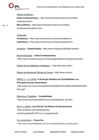 “História da Contabilidade: da Antiguidade aos nossos dias”
Irene Parreira Laura Matos Margarida Pereira Raquel Coelho
Pág. | 33
História do Mundo –
Idade Contemporânea. < http://www.historiadomundo.com.br/idade-
contemporanea/>
Mercantilismo. <http://www.historiadomundo.com.br/idade-
moderna/mercantilismo.htm>.
Infoescola –
Feudalismo. <http://www.infoescola.com/historia/feudalismo/>.
Capitalismo. <http://www.infoescola.com/historia/capitalismo/>.
Infopédia – Cidade-Estado. <http://www.infopedia.pt/$cidade-estado>.
Mundo Educação – Idade Contemporânea.
<http://www.mundoeducacao.com/historiageral/idade-contemporanea.htm>.
Ordem dos Contabilistas Certificados. < http://www.otoc.pt/pt/>.
Ordem dos Revisores Oficiais de Contas. <http://www.oroc.pt>.
PINTO, L. J. S. (2002). A Evolução Histórica da Contabilidade e as
Principais Escolas Doutrinárias.
<http://www.avm.edu.br/monopdf/22/LEONARDO%20JOSE%20SEIXAS%20PI
NTO.pdf>
Resumos e Trabalhos – Contabilidade.
<http://www.resumosetrabalhos.com.br/contabilidade_39.html>.
SÁ; A. L.(2004). Luca Pacioli: Um Mestre do Renascimento.
<http://portalcfc.org.br/wordpress/wp-
content/uploads/2013/01/Livro_lucapacioli.pdf>.
Só contabilidade – Biografias.
<http://www.socontabilidade.com.br/conteudo/biografia_autores.php>.
 