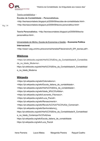 “História da Contabilidade: da Antiguidade aos nossos dias”
Irene Parreira Laura Matos Margarida Pereira Raquel Coelho
Pág. | 34
Teoria contabilística –
Escolas de Contabilidade – Personalísticas.
<http://teoriascontabeis.blogspot.pt/2009/09/escolas-de-contabilidade.html>.
<http://teoriascontabeis.blogspot.pt/2009/09/teoria-personalitica.html>
Teoria Personalística. <http://teoriascontabeis.blogspot.pt/2009/09/teoria-
personalitica.html>.
Universidade do Minho, Escola de Economia e Gestão - Economia Política
Internacional.
<http://www1.eeg.uminho.pt/economia/heredia/Files/ensino/9_EPI_teorias.pdf>.
Wikilivros
<https://pt.wikibooks.org/wiki/Hist%C3%B3ria_da_Contabilidade/A_Contabilida
de_na_Idade_Moderna>.
https://pt.wikibooks.org/wiki/Hist%C3%B3ria_da_Contabilidade/A_Contabilidad
e_na_Idade_Moderna
Wikipedia
<https://pt.wikipedia.org/wiki/Colonialismo>.
<https://pt.wikipedia.org/wiki/Escola_italiana_de_contabilidade>.
<https://pt.wikipedia.org/wiki/Hist%C3%B3ria_da_contabilidade>.
<https://pt.wikipedia.org/wiki/Idade_M%C3%A9dia>.
<https://pt.wikipedia.org/wiki/Leonardo_Fibonacci>.
<https://pt.wikipedia.org/wiki/Luca_Pacioli>.
<https://pt.wikipedia.org/wiki/Renascimento>.
<https://pt.wikipedia.org/wiki/Revolu%C3%A7%C3%A3o_Comercial>.
<https://pt.wikipedia.org/wiki/Senhorialismo>.
https://pt.wikibooks.org/wiki/Hist%C3%B3ria_da_Contabilidade/A_Contabilidad
e_na_Idade_Contempor%C3%A2nea
https://pt.wikipedia.org/wiki/Escola_italiana_de_contabilidade
https://pt.wikipedia.org/wiki/Luca_Pacioli
 