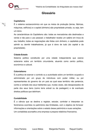 “História da Contabilidade: da Antiguidade aos nossos dias”
Irene Parreira Laura Matos Margarida Pereira Raquel Coelho
Pág. |
35
Glossário
Capitalismo
É o sistema socioeconómico em que os meios de produção (terras, fábricas,
máquinas, edifícios) e o capital (dinheiro) são propriedade privada, ou seja, tem
um dono.
As características do Capitalismo são: todas as mercadorias são destinadas a
venda e não para o uso pessoal; o trabalhador recebe um salário em troca do
seu trabalho; todas as negociações são feitas com dinheiro; o capitalista pode
admitir ou demitir trabalhadores, já que é dono de tudo (do capital e da
propriedade).
Cidade-Estado
Sistema político constituído por uma cidade independente que exerce
soberania sobre um território circundante, atuando como centro político,
económico e cultural.
Colonialismo
É a política de exercer o controlo ou a autoridade sobre um território ocupado e
administrado por um grupo de indivíduos com poder militar, ou por
representantes do governo de um país ao qual esse território não pertencia,
contra a vontade dos seus habitantes que, muitas vezes, são desapossados de
parte dos seus bens (como terra arável ou de pastagem) e de eventuais
direitos políticos que detinham.
Contabilidade
É a ciência que se destina a registar, estudar, controlar e interpretar os
fenómenos ocorridos no património das Entidades, com o objetivo de fornecer
informações e orientações sobre o estado desse património e suas variações.
Um contabilista aconselha uma empresa e prepara relatórios financeiros.
 