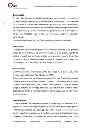 “História da Contabilidade: da Antiguidade aos nossos dias”
Irene Parreira Laura Matos Margarida Pereira Raquel Coelho
Pág. |
36
Escrituração
É uma das técnicas contabilísticas básicas, que consiste no registo e
demonstração de todos os fatos administrativos, em livros próprios e segundo
os princípios e normas técnico-contabilísticas, tendo em vista demonstrar a
situação economico- patrimonial das Entidades e os resultados por elas obtidos
em determinados períodos administrativos, permitindo assim à Contabilidade
atingir sua finalidade, que é fornecer informações sobre o património
administrado.
Um escriturário introduz informações e mantém as contas actualizadas.
Feudalismo
O feudalismo teve início no período das invasões bárbaras e da posterior
queda do Império Romano do Ocidente (Século V). É um sistema económico,
político e social que se fundamentado na propriedade sobre a terra. Esta
pertence ao senhor feudal, que cede uma porção dessa terra ao vassalo em
troca de serviços, ocasionando uma relação de dependência.
Mercantilismo
Doutrina económica, implementada entre os séculos XV e XVIII. O seu nome
foi criado pelo economista Adam Smith, em 1776.
Foi a primeira corrente de pensamento sobre Economia Política Internacional;
defendia que os estados deviam utilizar o comércio internacional para acumular
riqueza - metais preciosos (ouro, prata) – para aumentar o poder do Estado.
Surge o conceito de balança comercial, que deveria ser favorável (saldo
positivo) para manter o equilíbrio monetário, e para tal devia-se exportar mais e
importar menos.
Senhorialismo
O termo senhoria ou senhorio descreve a organização da economia e da
sociedade rurais da Europa Ocidental e Central num determinado período
histórico, caracterizada pela atribuição de poderes legais e económicos a um
senhor, a partir do seu solar, que é mantido economicamente pelas suas terras
e pelas contribuições obrigatórias de parcela do campesinato que lhe é
 