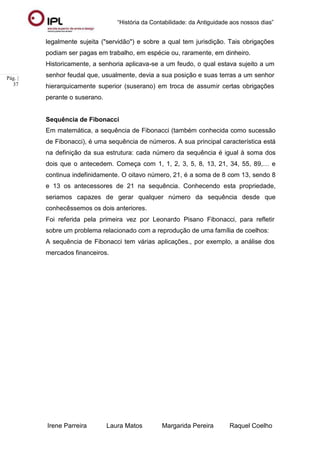 “História da Contabilidade: da Antiguidade aos nossos dias”
Irene Parreira Laura Matos Margarida Pereira Raquel Coelho
Pág. |
37
legalmente sujeita ("servidão") e sobre a qual tem jurisdição. Tais obrigações
podiam ser pagas em trabalho, em espécie ou, raramente, em dinheiro.
Historicamente, a senhoria aplicava-se a um feudo, o qual estava sujeito a um
senhor feudal que, usualmente, devia a sua posição e suas terras a um senhor
hierarquicamente superior (suserano) em troca de assumir certas obrigações
perante o suserano.
Sequência de Fibonacci
Em matemática, a sequência de Fibonacci (também conhecida como sucessão
de Fibonacci), é uma sequência de números. A sua principal característica está
na definição da sua estrutura: cada número da sequência é igual à soma dos
dois que o antecedem. Começa com 1, 1, 2, 3, 5, 8, 13, 21, 34, 55, 89,… e
continua indefinidamente. O oitavo número, 21, é a soma de 8 com 13, sendo 8
e 13 os antecessores de 21 na sequência. Conhecendo esta propriedade,
seriamos capazes de gerar qualquer número da sequência desde que
conhecêssemos os dois anteriores.
Foi referida pela primeira vez por Leonardo Pisano Fibonacci, para refletir
sobre um problema relacionado com a reprodução de uma família de coelhos:
A sequência de Fibonacci tem várias aplicações., por exemplo, a análise dos
mercados financeiros.
 