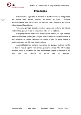 “História da Contabilidade: da Antiguidade aos nossos dias”
Irene Parreira Laura Matos Margarida Pereira Raquel Coelho
Pág. | 5
Introdução
Este trabalho, cujo tema é “História da Contabilidade: da Antiguidade
aos nossos dias”, foi-nos proposto no âmbito do curso - Práticas
Administrativas e Relações Públicas, na disciplina de contabilidade, leccionada
pelo professor Marco Libório.
Tem como principal objectivo mostrar o processo evolutivo da ciência
contabilístico, que vai desde da antiguidade até à época moderna.
Esta pesquisa está estruturada pelas diversas épocas, ou seja, primeiro
fazemos uma breve introdução à origem da contabilidade e posteriormente a
isso referimos os pontos principais da época antiga, da idade média e
contemporânea e por último da época moderna.
A contabilidade tem bastante importância em qualquer parte do mundo
nos dias de hoje, é a partir desta ciência que conseguimos obter informações
relevante sobre o património de uma determinada pessoa ou entidade e no
final fazer um balanço do estudo que foi realizado.
 