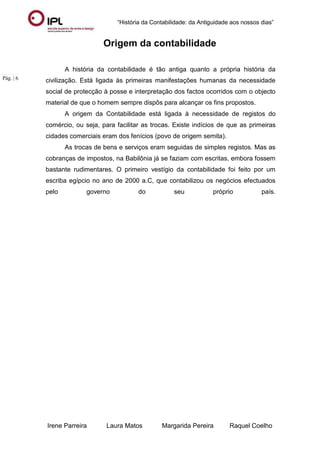 “História da Contabilidade: da Antiguidade aos nossos dias”
Irene Parreira Laura Matos Margarida Pereira Raquel Coelho
Pág. | 6
Origem da contabilidade
A história da contabilidade é tão antiga quanto a própria história da
civilização. Está ligada às primeiras manifestações humanas da necessidade
social de protecção à posse e interpretação dos factos ocorridos com o objecto
material de que o homem sempre dispôs para alcançar os fins propostos.
A origem da Contabilidade está ligada à necessidade de registos do
comércio, ou seja, para facilitar as trocas. Existe indícios de que as primeiras
cidades comerciais eram dos fenícios (povo de origem semita).
As trocas de bens e serviços eram seguidas de simples registos. Mas as
cobranças de impostos, na Babilônia já se faziam com escritas, embora fossem
bastante rudimentares. O primeiro vestígio da contabilidade foi feito por um
escriba egípcio no ano de 2000 a.C, que contabilizou os negócios efectuados
pelo governo do seu próprio país.
 