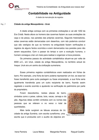 “História da Contabilidade: da Antiguidade aos nossos dias”
Irene Parreira Laura Matos Margarida Pereira Raquel Coelho
Pág. | 7
Contabilidade na Antiguidade
A idade da manutenção de registos
Cidade da antiga Mesopotâmia - Uruk
A idade antiga começa com as primeiras civilizações e vai até 1202 da
Era Cristã. Nesta altura os homens das cavernas faziam as suas anotações da
caça e da pesca, nas paredes das próprias cavernas. Segundo historiadores,
estas cavernas estão demarcadas com desenhos, com isto podemos concluir
que são vestígios de que os homens na antiguidade faziam verificações e
registos de alguns factos ocorridos e eram demarcados nas paredes para não
serem esquecidos. Com o passar do tempo e com a evolução humana, o
homem conseguiu criar um meio para realizar e organizar a troca produtos.
Os primeiros passos da actividade contabilística situam-se por volta de
8000 a.C., em Uruk, cidade da antiga Mesopotâmia, no território actual do
Iraque. Uruk era um centro da civilização sumeriana.
Esses primeiros registos contabilísticos eram realizados em fichas de
barro. Por exemplo, uma ficha de barro poderia representar um boi, se esse boi
fosse transferido para outra pastagem ou fosse emprestado, a sua ficha seria
igualmente transferida para um outro recipiente de barro, ficando assim
registado o evento ocorrido e ajudando na verificação do património por parte
do proprietário.
Foram descobertos, nestas placas de barro,
símbolos como o peixe, cabras, bois, vacas, cerveja e do
pão. Algumas delas contêm símbolos com os nomes das
pessoas que se referem e no verso o total de
quantidades.
Mais tarde surgiram as tábuas arcaicas de Ur,
cidade da antiga Suméria, com escrita cuneiforme, uma
escrita que é produzida com o auxílio de objectos em
Figura 1: Escritura Cuneiforme
 
