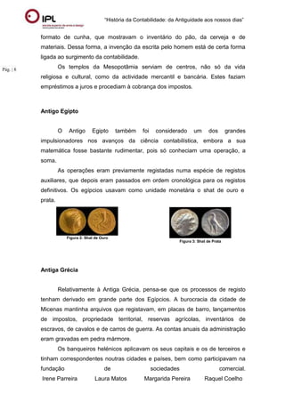 “História da Contabilidade: da Antiguidade aos nossos dias”
Irene Parreira Laura Matos Margarida Pereira Raquel Coelho
Pág. | 8
formato de cunha, que mostravam o inventário do pão, da cerveja e de
materiais. Dessa forma, a invenção da escrita pelo homem está de certa forma
ligada ao surgimento da contabilidade.
Os templos da Mesopotâmia serviam de centros, não só da vida
religiosa e cultural, como da actividade mercantil e bancária. Estes faziam
empréstimos a juros e procediam à cobrança dos impostos.
Antigo Egipto
O Antigo Egipto também foi considerado um dos grandes
impulsionadores nos avanços da ciência contabilística, embora a sua
matemática fosse bastante rudimentar, pois só conheciam uma operação, a
soma.
As operações eram previamente registadas numa espécie de registos
auxiliares, que depois eram passados em ordem cronológica para os registos
definitivos. Os egípcios usavam como unidade monetária o shat de ouro e
prata.
Figura 2: Shat de Ouro
Figura 3: Shat de Prata
Antiga Grécia
Relativamente à Antiga Grécia, pensa-se que os processos de registo
tenham derivado em grande parte dos Egípcios. A burocracia da cidade de
Micenas mantinha arquivos que registavam, em placas de barro, lançamentos
de impostos, propriedade territorial, reservas agrícolas, inventários de
escravos, de cavalos e de carros de guerra. As contas anuais da administração
eram gravadas em pedra mármore.
Os banqueiros helénicos aplicavam os seus capitais e os de terceiros e
tinham correspondentes noutras cidades e países, bem como participavam na
fundação de sociedades comercial.
 