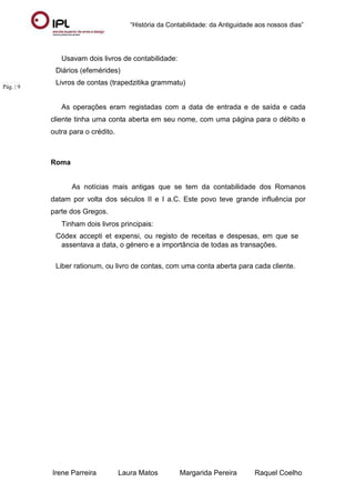 “História da Contabilidade: da Antiguidade aos nossos dias”
Irene Parreira Laura Matos Margarida Pereira Raquel Coelho
Pág. | 9
Usavam dois livros de contabilidade:
Diários (efemérides)
Livros de contas (trapedzitika grammatu)
As operações eram registadas com a data de entrada e de saída e cada
cliente tinha uma conta aberta em seu nome, com uma página para o débito e
outra para o crédito.
Roma
As notícias mais antigas que se tem da contabilidade dos Romanos
datam por volta dos séculos II e I a.C. Este povo teve grande influência por
parte dos Gregos.
Tinham dois livros principais:
Códex accepti et expensi, ou registo de receitas e despesas, em que se
assentava a data, o género e a importância de todas as transações.
Liber rationum, ou livro de contas, com uma conta aberta para cada cliente.
 