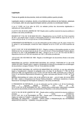 Legislação
Trata-se de gestão de documentos, tanto em âmbito público quanto privado.
Legislação ampla e complexa, devido a incumbência das esferas de leis federais, estaduais
e municipais, além da auto-regulamentação setorial, prevista na constituição federal.
A Lei nº 12.682, de 9 de Julho de 2012, da validade jurídica dos documentos digitalizados e
replicados por meios eletrônicos.
A LEI Nº 8.159, DE 08 DE JANEIRO DE 1991 Dispõe sobre a política nacional de arquivos públicos e
privados e dá outras providências.
DECRETO Nº 7.724, DE 16 DE MAIO DE 2012 - Regulamenta a Lei no 12.527, de 18 de novembro
de 2011, que dispõe sobre o acesso a informações previsto no inciso XXXIII do caput do art. 5o, no
inciso II do § 3o do art. 37 e no § 2o do art. 216 da Constituição.
A PRESIDENTA DA REPÚBLICA, no uso das atribuições que lhe confere o art. 84, caput, incisos IV e
VI, alínea “a”, da Constituição, e tendo em vista o disposto na Lei no 12.527, de 18 de novembro de
2011.
LEI Nº 12.527, DE 18 DE NOVEMBRO DE 2011 - Regula o acesso a informações previsto no inciso
XXXIII do art. 5o, no inciso II do § 3o do art. 37 e no § 2o do art. 216 da Constituição Federal; altera a
LEI NO 8.112, DE 11 DE DEZEMBRO DE 1990 - revoga a Lei no 11.111, de 5 de maio de 2005, e
dispositivos da Lei no 8.159, de 8 de janeiro de 1991; e dá outras providências.
LEI N 5.433, DE 8 DE MAIO DE 1968 - Regula a microfilmagem de documentos oficiais e dá outras
providências.
MINISTÉRIO DA JUSTIÇA / SECRETARIA NACIONAL DE JUSTIÇA - PORTARIA Nº 12, DE 8 DE
JUNHO DE 2009 / Dispõe sobre o registro e fiscalização do exercício da atividade de microfilmagem
de documentos e revoga a Portaria nº 29, de 10 de setembro de 2008.
O SECRETÁRIO NACIONAL DE JUSTIÇA DO MINISTÉRIO DA JUSTIÇA, no uso das atribuições
legais e, Considerando o disposto no parágrafo único, do artigo 15, do Decreto nº 1.799, de 30 de
janeiro de 1996, que regulamenta a Lei nº 5.433, de 8 de maio de 1968, combinado com o artigo 8o,
inciso VI, da Estrutura Regimental do Ministério da Justiça, aprovada pelo Decreto nº 6.061, de 15 de
março de 2007.
MEDIDA PROVISÓRIA Nº 2.200-2, DE 24 DE AGOSTO DE 2001 - LEI Nº 9.800, DE 26 DE MAIO
DE 1999 - Institui a Infraestrutura de Chaves Públicas Brasileira - ICP-Brasil, transforma o Instituto
Nacional de Tecnologia da Informação em autarquia, e dá outras providências.
O PRESIDENTE DA REPÚBLICA, no uso da atribuição que lhe confere o art. 62 da Constituição,
adota a seguinte Medida Provisória, com força de lei:
LEI Nº 8.394, DE 30 DE DEZEMBRO DE 1991 - Dispõe sobre a preservação, organização e proteção
dos acervos documentais privados dos presidentes da República, e dá outras providências.
LEI Nº 8.159, DE 08 DE JANEIRO DE 1991 - Dispõe sobre a política nacional de arquivos públicos e
privados e dá outras providências.
LEI Nº 7.627, DE 10 DE NOVEMBRO DE 1987 - Dispõe sobre a eliminação de autos findos nos
órgãos da Justiça do Trabalho, e dá outras providências. CONSELHO
NACIONAL DE ARQUIVOS – CONARQ - CARTA PARA A PRESERVAÇÃO DO PATRIMÔNIO
ARQUIVÍSTICO DIGITAL – CONARQ / 6 de julho de 2004
 