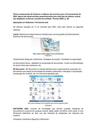 Vários componentes de hardware e software são precisos para o funcionamento do
GED, alguns são desenvolvidos especificamente para cada tipo de sistema; outros
são adaptados conforme a escolha da entidade. Thomaz (2005, p. 36)
Aplicações em Softwares / Ferramenta web
Há diversas soluções em TI no mercado para GED, entre elas citamos os seguintes
sistemas:
Liquid: Sistema que integra diversos módulos para uma boa gestão de Gerenciamento
Eletrônico de Documentos
Características (Segundo o fabricante): Vantagens do produto - Facilidade na organização
de documentos físicos - Agilidade na recuperação de documentos - Auxílio na administração
do arquivo físico das empresas e etc.
SE Document: SE Document é a solução definitiva para o gerenciamento corporativo de
documentos que integra as tecnologias de workflow colaborativo, indexação e recuperação,
visualização de conteúdo, etc. em uma única aplicação web.
SOFTWARE GED: conjunto de tecnologias que permite a gestão inteligente de
documentos ou arquivos em qualquer suporte: digital, papel, microfilme, entre outros. É uma
ferramenta totalmente via web, que não necessita de instalações nas máquinas dos
usuários.
Vantagens e benefícios (Segundo o fabricante):
http://www.redeimagem.com.br/produtos
14/05/2014
http://www.softexpert.com.br/gestao-documentos-registros.php# -
14/05/2014
 