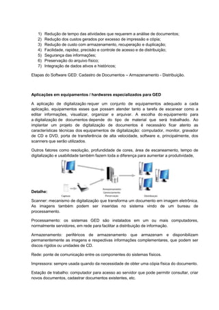1) Redução de tempo das atividades que requerem a análise de documentos;
2) Redução dos custos gerados por excesso de impressão e cópia;
3) Redução de custo com armazenamento, recuperação e duplicação;
4) Facilidade, rapidez, precisão e controle de acesso e de distribuição;
5) Segurança das informações;
6) Preservação do arquivo físico;
7) Integração de dados ativos e históricos;
Etapas do Software GED: Cadastro de Documentos – Armazenamento - Distribuição.
Aplicações em equipamentos / hardwares especializados para GED
A aplicação de digitalização requer um conjunto de equipamentos adequado a cada
aplicação, equipamentos esses que possam atender tanto a tarefa de escanear como a
editar informações, visualizar, organizar e arquivar. A escolha do equipamento para
a digitalização de documentos depende do tipo de material que será trabalhado. Ao
implantar um projeto de digitalização de documentos é necessário ficar atento as
características técnicas dos equipamentos de digitalização: computador, monitor, gravador
de CD e DVD, porta de transferência de alta velocidade, software e, principalmente, dos
scanners que serão utilizados.
Outros fatores como resolução, profundidade de cores, área de escaneamento, tempo de
digitalização e usabilidade também fazem toda a diferença para aumentar a produtividade,
Detalhe:
Scanner: mecanismo de digitalização que transforma um documento em imagem eletrônica.
As imagens também podem ser inseridas no sistema vindo de um bureau de
processamento.
Processamento: os sistemas GED são instalados em um ou mais computadores,
normalmente servidores, em rede para facilitar a distribuição de informação.
Armazenamento: periféricos de armazenamento que armazenam e disponibilizam
permanentemente as imagens e respectivas informações complementares, que podem ser
discos rígidos ou unidades de CD.
Rede: ponte de comunicação entre os componentes do sistemas físicos.
Impressora: sempre usada quando da necessidade de obter uma cópia física do documento.
Estação de trabalho: computador para acesso ao servidor que pode permitir consultar, criar
novos documentos, cadastrar documentos existentes, etc.
 