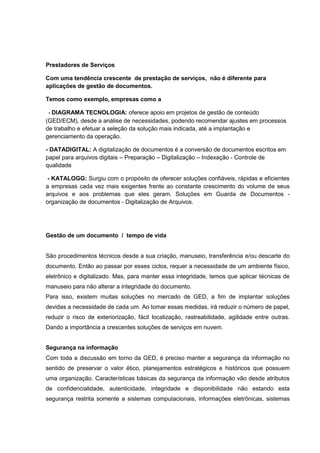 Prestadores de Serviços
Com uma tendência crescente de prestação de serviços, não é diferente para
aplicações de gestão de documentos.
Temos como exemplo, empresas como a
- DIAGRAMA TECNOLOGIA: oferece apoio em projetos de gestão de conteúdo
(GED/ECM), desde a análise de necessidades, podendo recomendar ajustes em processos
de trabalho e efetuar a seleção da solução mais indicada, até a implantação e
gerenciamento da operação.
- DATADIGITAL: A digitalização de documentos é a conversão de documentos escritos em
papel para arquivos digitais – Preparação – Digitalização – Indexação - Controle de
qualidade
- KATALOGG: Surgiu com o propósito de oferecer soluções confiáveis, rápidas e eficientes
a empresas cada vez mais exigentes frente ao constante crescimento do volume de seus
arquivos e aos problemas que eles geram. Soluções em Guarda de Documentos -
organização de documentos - Digitalização de Arquivos.
Gestão de um documento / tempo de vida
São procedimentos técnicos desde a sua criação, manuseio, transferência e/ou descarte do
documento. Então ao passar por esses ciclos, requer a necessidade de um ambiente físico,
eletrônico e digitalizado. Mas, para manter essa integridade, temos que aplicar técnicas de
manuseio para não alterar a integridade do documento.
Para isso, existem muitas soluções no mercado de GED, a fim de implantar soluções
devidas a necessidade de cada um. Ao tomar essas medidas, irá reduzir o número de papel,
reduzir o risco de exteriorização, fácil localização, rastreabilidade, agilidade entre outras.
Dando a importância a crescentes soluções de serviços em nuvem.
Segurança na informação
Com toda a discussão em torno da GED, é preciso manter a segurança da informação no
sentido de preservar o valor ético, planejamentos estratégicos e históricos que possuem
uma organização. Características básicas da segurança da informação vão desde atributos
de confidencialidade, autenticidade, integridade e disponibilidade não estando esta
segurança restrita somente a sistemas computacionais, informações eletrônicas, sistemas
 