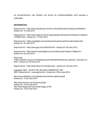 de armazenamento, mas também aos termos de confidencialidades entre pessoas e
instituições.
REFERENCIAS:
Disponível em: <http://www.planalto.gov.br/ccivil_03/Constituicao/Constituicao.htm#art23>.
Acesso em: 10 maio 2014.
Disponível em: <http://www.artigonal.com/ti-artigos/gestao-eficiente-de-hardware-e-software-
1333882.html>. Acesso em: 10 maio 2014.
Disponível em: <https://uspdigital.usp.br/proteos/manual/versao2/manualcompleto.pdf>.
Acesso em: 02 maio 2014.
Disponível em: <http://www.ged.net.br/lei8159.html>. Acesso em: 05 maio 2014.
Disponível em: <http://www2.acessodigital.com.br/materias.php?acesso=19&tipo=2>.
Acesso em: 03 maio 2014.
Disponível:
<http://webeduc.mec.gov.br/midiaseducacao/material/impresso/imp_basico/e1_assuntos_a1.
html>. Acesso em: 05 maio 2014.
Disponível em: <http://www.kitani.com.br/index.asp>. Acesso em: 09 maio 2014.
Legislação GED - LEI Nº 8.159, DE 08 DE JANEIRO DE 1991
GED. Disponível em: <www.ged.net.br>. Acesso em: 09 de maio 2014.
http://www.softexpert.com.br/gestao-documentos-registros.php#
Acesso em: 13 de maio 2014.
http://www.arquivar.com.br/servicos/ged/
Acesso em: 14 de maio 2014.
http://www.diagramati.com.br/site/?page_id=49
Acesso em: 14 de maio 2014.
 