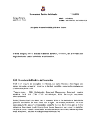 Universidade Católica do Salvador 11/05/2014
Caíque Pimenta
Jean S. de Jesus
Disciplina de contabilidade geral e de custos
O texto a seguir, esboça através de tópicos os temas, conceitos, leis e decretos que
regulamentam a Gestão Eletrônica de Documentos.
GED - Gerenciamento Eletrônico de Documentos
GED é um conjunto de operações ou métodos, que aplica técnicas e tecnologias para
captar, gerenciar, armazenar, preservar e distribuir conteúdo e documentos relativos aos
processos organizacionais.
“Palavras-chave - GED, Digitalização, Document Management, Document, Imaging,
Workflow, OCR, ICR, COM, COLD, microfilmagem, ERM, Tecnologia, documento,
Armazenamento”
Instituições encontram uma saída para o excessivo acúmulo de documentos, Método que
passa os documentos em forma física para a digital , há diversas plataformas nas quais
esses documentos possam ser realocados, a escolha depende das mesmas para a melhor
plataforma determinada (usuário) depende do tipo de documento com o qual irá trabalhar,
os tipos de plataformas são várias porém as mais usadas para a mudança são as seguintes,
fotos, microfilmes, arquivos de texto planilhas eletrônicas, etc.
Prof.: Sílvio Bello
Curso: Bacharelado em Informática
 