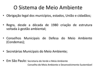 O Sistema de Meio Ambiente
• Obrigação legal dos municípios, estados, União e cidadãos;
• Regra, desde a década de 1980 criação de estrutura
voltada à gestão ambiental;
• Conselhos Municipais de Defesa do Meio Ambiente
(Condemas);
• Secretárias Municipais do Meio Ambiente;
• Em São Paulo: Secretaria do Verde e Meio Ambiente
Conselho do Meio Ambiente e Desenvolvimento Sustentável
 