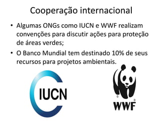 Cooperação internacional
• Algumas ONGs como IUCN e WWF realizam
convenções para discutir ações para proteção
de áreas verdes;
• O Banco Mundial tem destinado 10% de seus
recursos para projetos ambientais.
 