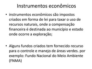 Instrumentos econômicos
• instrumentos econômicos são impostos
criados em forma de lei para taxar o uso de
recursos naturais, onde a compensação
financeira é destinada ao município e estado
onde ocorre a exploração;
• Alguns fundos criados tem fornecido recurso
para o controle e manejo de áreas verdes. por
exemplo: Fundo Nacional do Meio Ambiente
(FNMA)
 