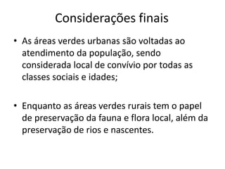 Considerações finais
• As áreas verdes urbanas são voltadas ao
atendimento da população, sendo
considerada local de convívio por todas as
classes sociais e idades;
• Enquanto as áreas verdes rurais tem o papel
de preservação da fauna e flora local, além da
preservação de rios e nascentes.
 