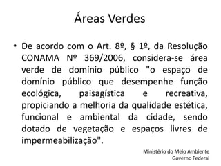 Áreas Verdes
• De acordo com o Art. 8º, § 1º, da Resolução
CONAMA Nº 369/2006, considera-se área
verde de domínio público "o espaço de
domínio público que desempenhe função
ecológica, paisagística e recreativa,
propiciando a melhoria da qualidade estética,
funcional e ambiental da cidade, sendo
dotado de vegetação e espaços livres de
impermeabilização".
Ministério do Meio Ambiente
Governo Federal
 