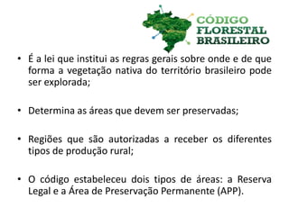 • É a lei que institui as regras gerais sobre onde e de que
forma a vegetação nativa do território brasileiro pode
ser explorada;
• Determina as áreas que devem ser preservadas;
• Regiões que são autorizadas a receber os diferentes
tipos de produção rural;
• O código estabeleceu dois tipos de áreas: a Reserva
Legal e a Área de Preservação Permanente (APP).
 