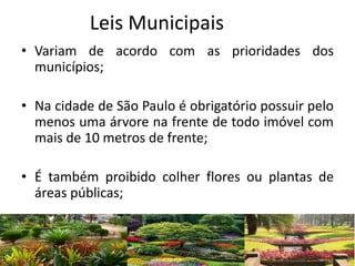 Leis Municipais
• Variam de acordo com as prioridades dos
municípios;
• Na cidade de São Paulo é obrigatório possuir pelo
menos uma árvore na frente de todo imóvel com
mais de 10 metros de frente;
• É também proibido colher flores ou plantas de
áreas públicas;
 