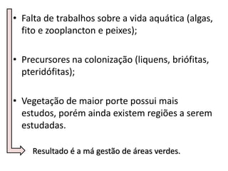• Falta de trabalhos sobre a vida aquática (algas,
fito e zooplancton e peixes);
• Precursores na colonização (liquens, briófitas,
pteridófitas);
• Vegetação de maior porte possui mais
estudos, porém ainda existem regiões a serem
estudadas.
Resultado é a má gestão de áreas verdes.
 