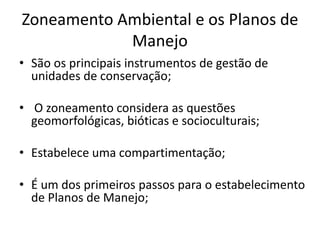 Zoneamento Ambiental e os Planos de
Manejo
• São os principais instrumentos de gestão de
unidades de conservação;
• O zoneamento considera as questões
geomorfológicas, bióticas e socioculturais;
• Estabelece uma compartimentação;
• É um dos primeiros passos para o estabelecimento
de Planos de Manejo;
 