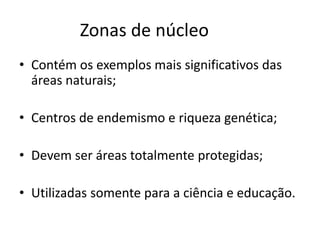 Zonas de núcleo
• Contém os exemplos mais significativos das
áreas naturais;
• Centros de endemismo e riqueza genética;
• Devem ser áreas totalmente protegidas;
• Utilizadas somente para a ciência e educação.
 