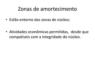 Zonas de amortecimento
• Estão entorno das zonas de núcleo;
• Atividades econômicas permitidas, desde que
compatíveis com a integridade do núcleo.
 