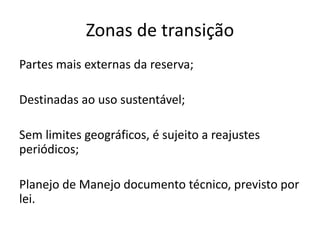 Zonas de transição
Partes mais externas da reserva;
Destinadas ao uso sustentável;
Sem limites geográficos, é sujeito a reajustes
periódicos;
Planejo de Manejo documento técnico, previsto por
lei.
 