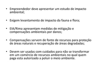 • Empreendedor deve apresentar um estudo de impacto
ambiental;
• Exigem levantamento de impacto da fauna e flora;
• EIA/Rima apresentam medidas de mitigação e
compensações ambientais por danos;
• Compensações servem de fonte de recursos para proteção
de áreas naturais e recuperação de áreas degradadas;
• Devem ser usadas com cuidados para não se transformar
em um comércio de recursos ambientais no qual quem
paga esta autorizado a poluir o meio ambiente.
 