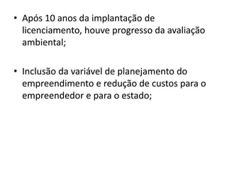 • Após 10 anos da implantação de
licenciamento, houve progresso da avaliação
ambiental;
• Inclusão da variável de planejamento do
empreendimento e redução de custos para o
empreendedor e para o estado;
 