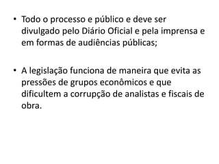 • Todo o processo e público e deve ser
divulgado pelo Diário Oficial e pela imprensa e
em formas de audiências públicas;
• A legislação funciona de maneira que evita as
pressões de grupos econômicos e que
dificultem a corrupção de analistas e fiscais de
obra.
 