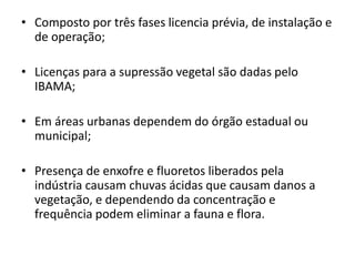 • Composto por três fases licencia prévia, de instalação e
de operação;
• Licenças para a supressão vegetal são dadas pelo
IBAMA;
• Em áreas urbanas dependem do órgão estadual ou
municipal;
• Presença de enxofre e fluoretos liberados pela
indústria causam chuvas ácidas que causam danos a
vegetação, e dependendo da concentração e
frequência podem eliminar a fauna e flora.
 