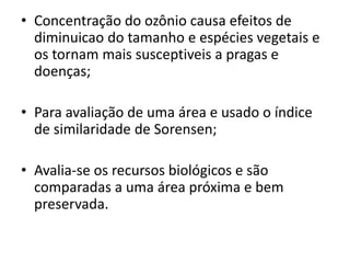 • Concentração do ozônio causa efeitos de
diminuicao do tamanho e espécies vegetais e
os tornam mais susceptiveis a pragas e
doenças;
• Para avaliação de uma área e usado o índice
de similaridade de Sorensen;
• Avalia-se os recursos biológicos e são
comparadas a uma área próxima e bem
preservada.
 
