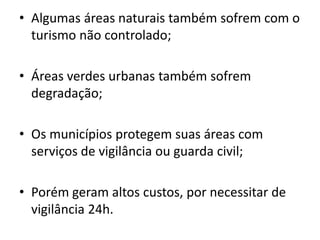 • Algumas áreas naturais também sofrem com o
turismo não controlado;
• Áreas verdes urbanas também sofrem
degradação;
• Os municípios protegem suas áreas com
serviços de vigilância ou guarda civil;
• Porém geram altos custos, por necessitar de
vigilância 24h.
 